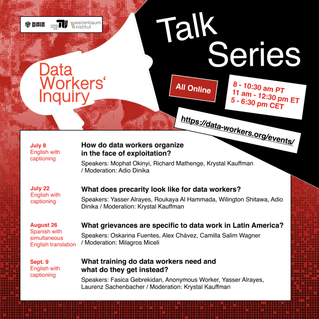 A flyer outlining the talk series (part 1): - All online. 8 - 10:30 am PT, 11am - 12:30 pm ET, 5-6:30 pm CET. - More info and registration: data-workers.org/events Talk series: - July 8. Online. English with captioning. How do data workers organize in the face of exploitation? Speakers: Mophat Okinyi, Richard Mathenge, Krystal Kauffman Moderation: Adio Dinika - July 22. Online. English with captioning What does precarity look like for data workers? Speakers: Yasser Alrayes, Roukaya Al Hammada, Wilington Shitawa, Adio Dinika Moderation: Krystal Kauffman - August 26. Online. Spanish with simultaneous English translation What grievances are specific to data work in Latin America? Speakers: Oskarina Fuentes, Alex Chávez, Camilla Salim Wagner Moderation: Milagros Miceli - Sept. 9. Online. English with captioning What training do data workers need and what do they get instead? Speakers: Fasica Gebrekidan, Anonymous Worker, Yasser Alrayes, Laurenz Sachenbacher Moderation: Krystal Kauffman