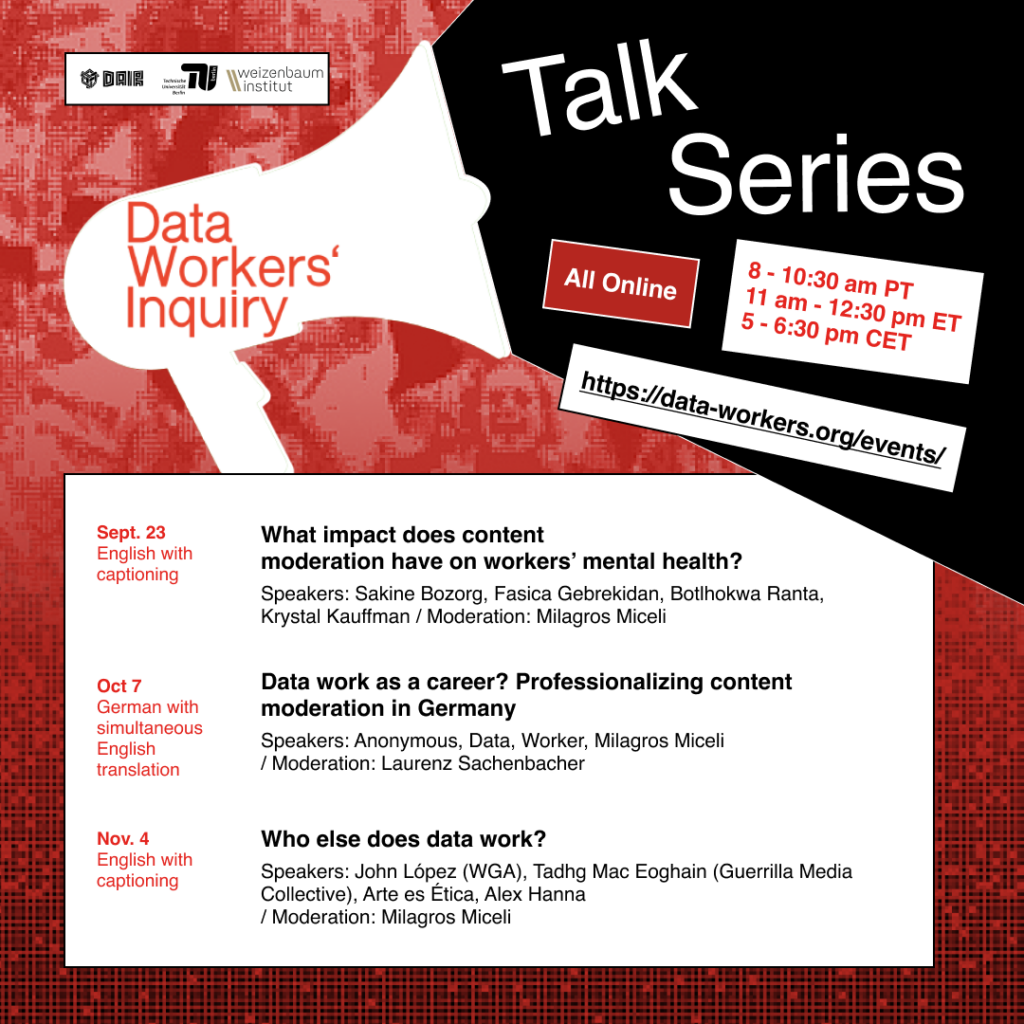 A flyer outlining the talk series: - All online. 8 - 10:30 am PT, 11am - 12:30 pm ET, 5-6:30 pm CET. - More info and registration: data-workers.org/events Talk series: - Sept. 23. Online. English with captioning What impact does content moderation have on workers’ mental health? Speakers: Sakine Bozorg, Fasica Gebrekidan, Botlhokwa Ranta, Krystal Kauffman Moderation: Milagros Miceli - Oct. 7. Online. German with simultaneous English translation Data work as a career? Professionalizing content moderation in Germany. Speakers: Anonymous, Data, Worker, Milagros Miceli Moderation: Laurenz Sachenbacher - Nov. 4. Online. English with captioning Who else does data work? Speakers: John López (WGA), Tadhg Mac Eoghain (Guerrilla Media Collective), Arte es Ética, Alex Hanna Moderation: Milagros Miceli